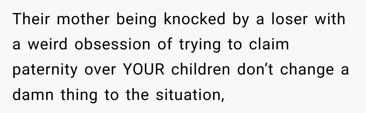 Their mother being knocked by a loser with a weird obsession of trying to claim paternity over YOUR children don’t change a damn thing to the situation,