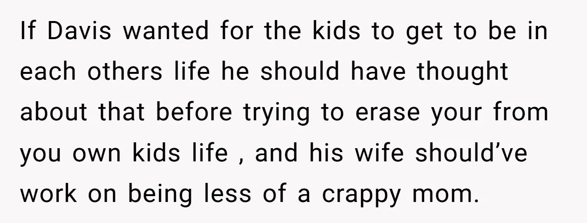 If Davis wanted for the kids to get to be in each others life he should have thought about that before trying to erase your from you own kids life...