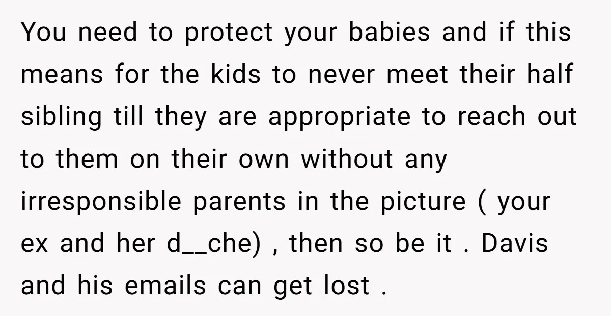 You need to protect your babies and if this means for the kids to never meet their half sibling till they are appropriate to reach out to them on their...