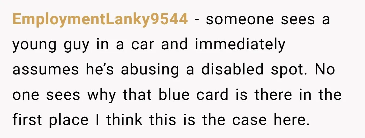 EmploymentLanky9544 − someone sees a young guy in a car and immediately assumes he’s abusing a disabled spot. No one sees why that blue card is there in the first...