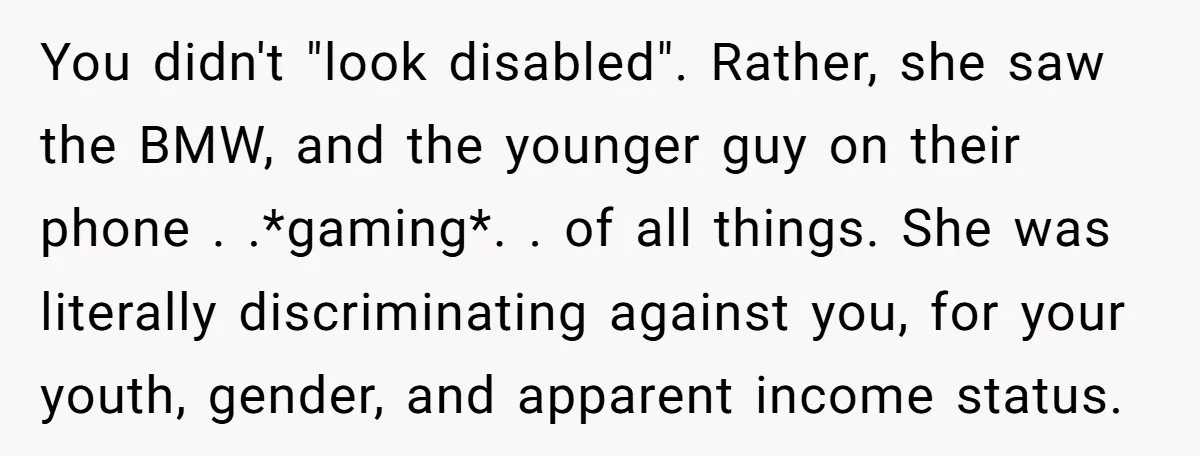 You didn't "look disabled". Rather, she saw the BMW, and the younger guy on their phone . .*gaming*. . of all things. She was literally discriminating against you, for your...