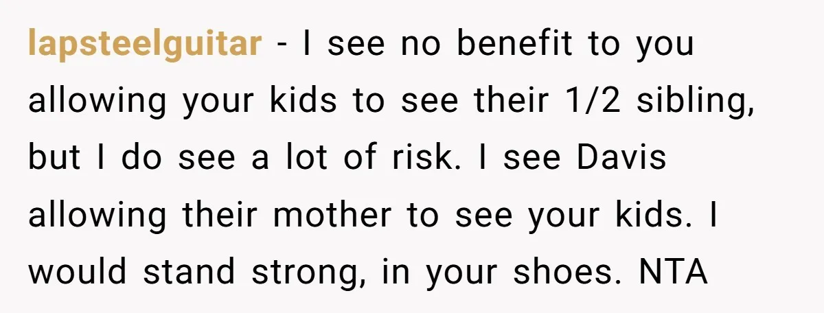 lapsteelguitar − I see no benefit to you allowing your kids to see their 1/2 sibling, but I do see a lot of risk. I see Davis allowing their mother...