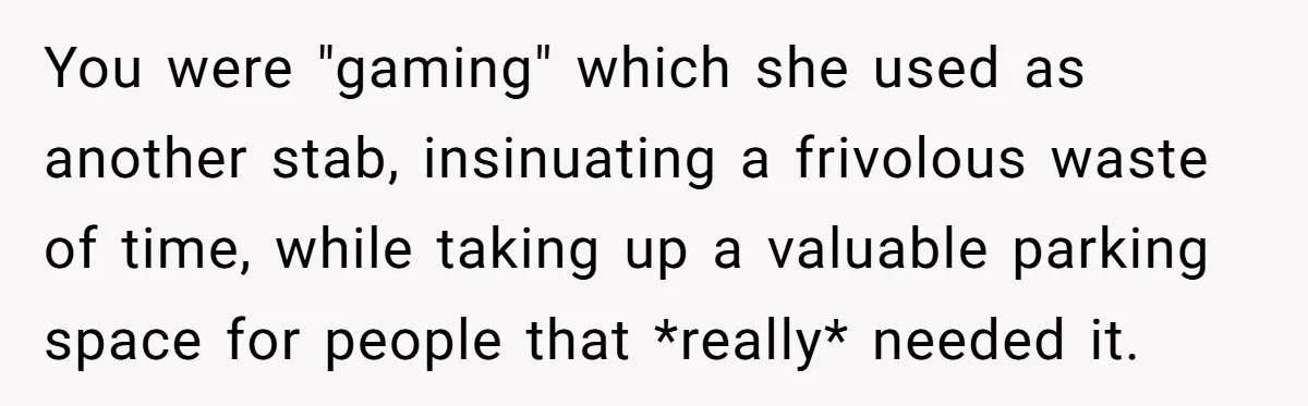 You were "gaming" which she used as another stab, insinuating a frivolous waste of time, while taking up a valuable parking space for people that *really* needed it.