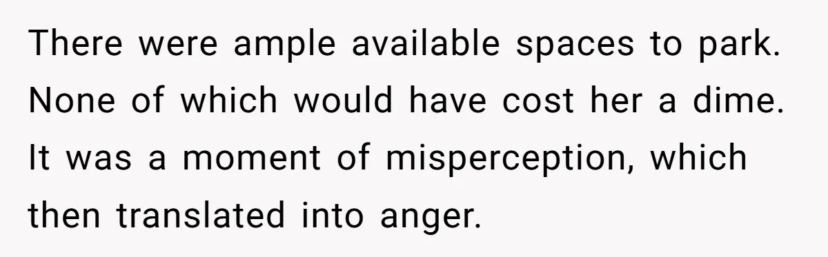 There were ample available spaces to park. None of which would have cost her a dime. It was a moment of misperception, which then translated into anger.