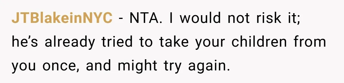 JTBlakeinNYC − NTA. I would not risk it; he’s already tried to take your children from you once, and might try again.
