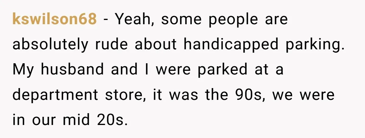 kswilson68 − Yeah, some people are absolutely rude about handicapped parking. My husband and I were parked at a department store, it was the 90s, we were in our mid...