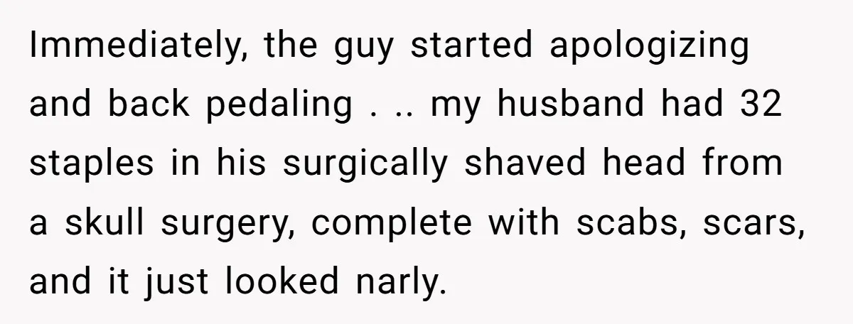 Immediately, the guy started apologizing and back pedaling . .. my husband had 32 staples in his surgically shaved head from a skull surgery, complete with scabs, scars, and it...