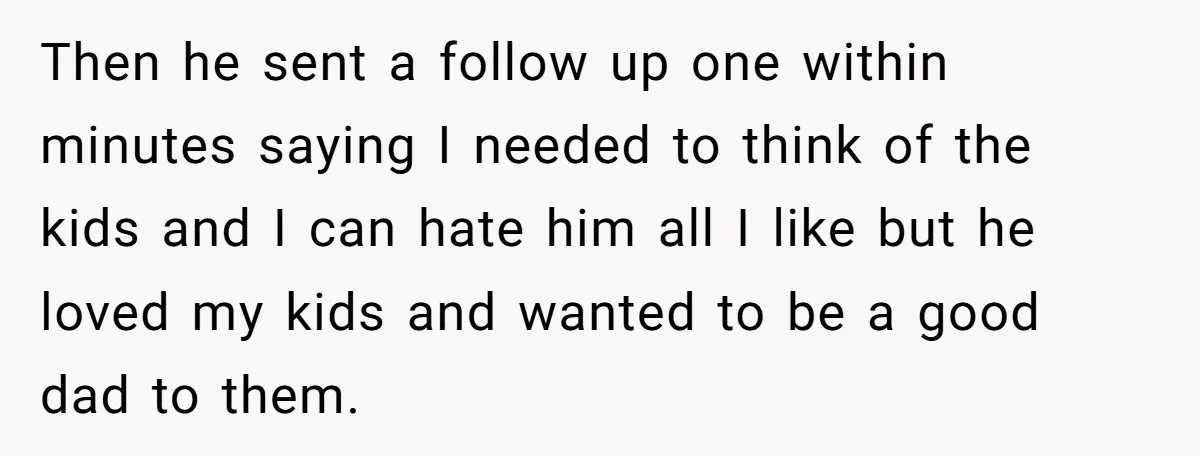 Then he sent a follow up one within minutes saying I needed to think of the kids and I can hate him all I like but he loved my kids...