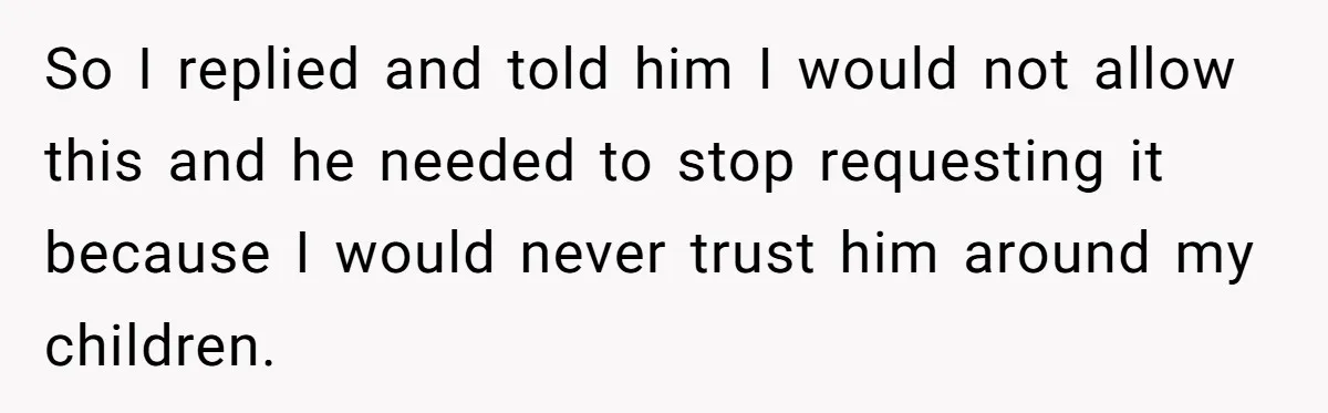 So I replied and told him I would not allow this and he needed to stop requesting it because I would never trust him around my children.