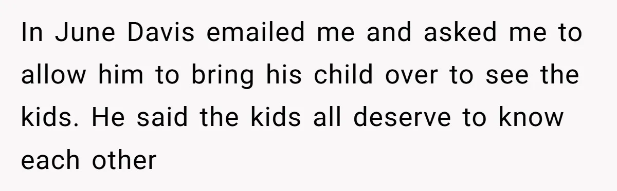 In June Davis emailed me and asked me to allow him to bring his child over to see the kids. He said the kids all deserve to know each other