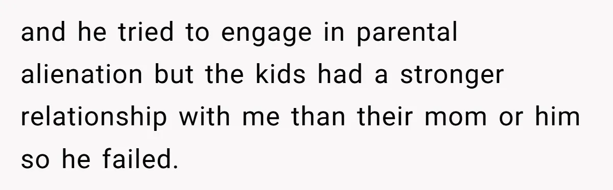 and he tried to engage in parental alienation but the kids had a stronger relationship with me than their mom or him so he failed.