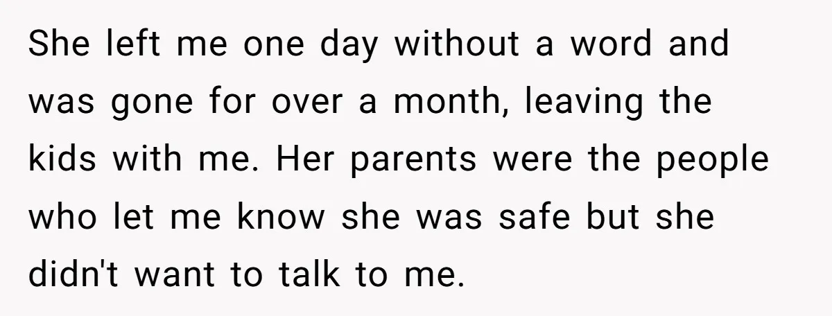 She left me one day without a word and was gone for over a month, leaving the kids with me. Her parents were the people who let me know she...