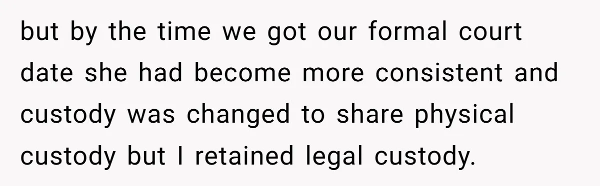 but by the time we got our formal court date she had become more consistent and custody was changed to share physical custody but I retained legal custody.
