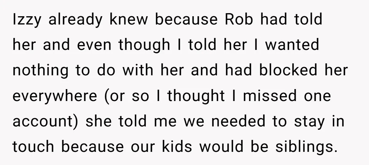 Izzy already knew because Rob had told her and even though I told her I wanted nothing to do with her and had blocked her everywhere (or so I thought...