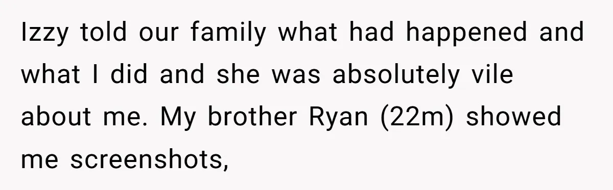 Izzy told our family what had happened and what I did and she was absolutely vile about me. My brother Ryan (22m) showed me screenshots,