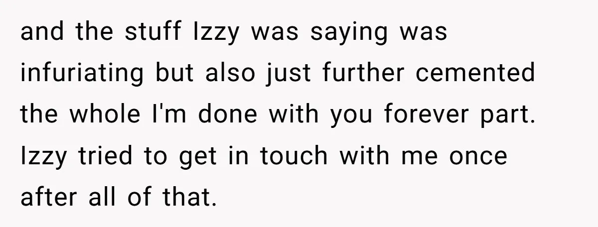 and the stuff Izzy was saying was infuriating but also just further cemented the whole I'm done with you forever part. Izzy tried to get in touch with me once...