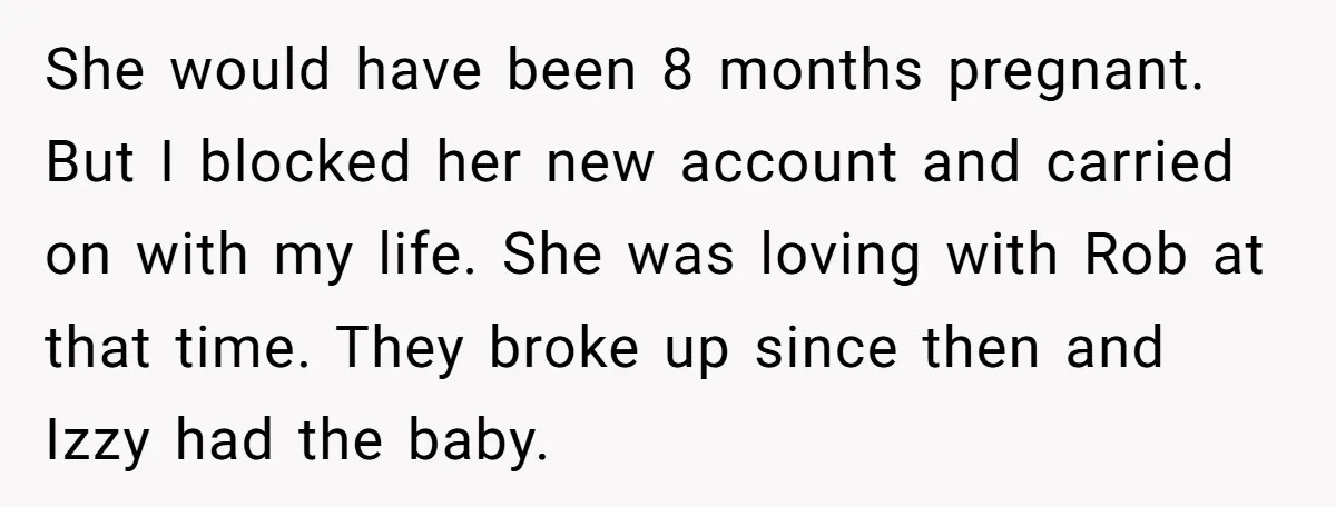 She would have been 8 months pregnant. But I blocked her new account and carried on with my life. She was loving with Rob at that time. They broke up...