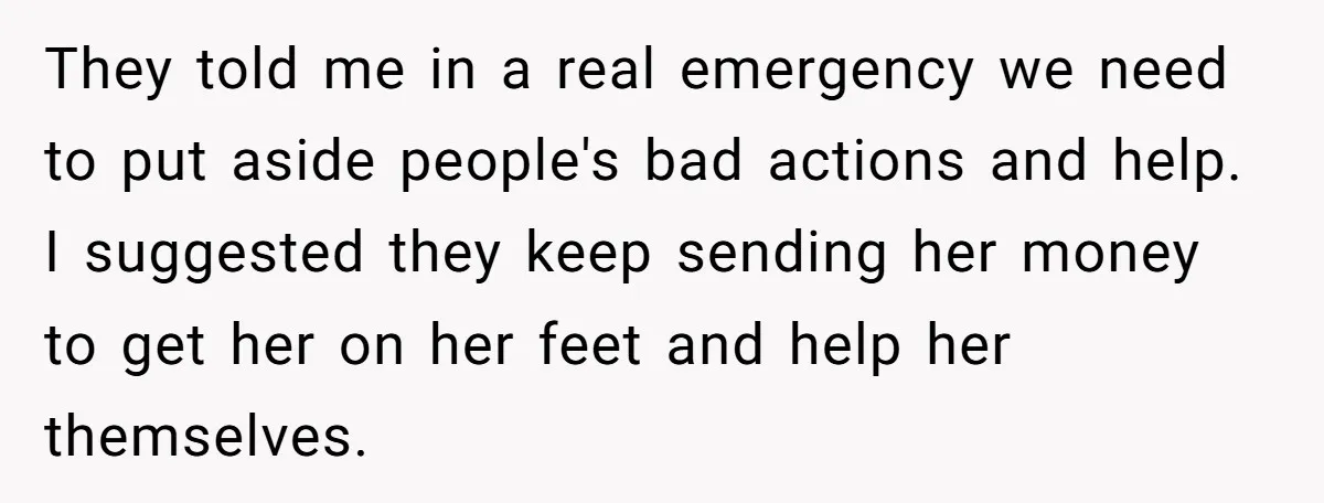 They told me in a real emergency we need to put aside people's bad actions and help. I suggested they keep sending her money to get her on her feet...