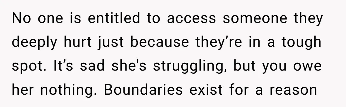 No one is entitled to access someone they deeply hurt just because they’re in a tough spot. It’s sad she's struggling, but you owe her nothing. Boundaries exist for a...