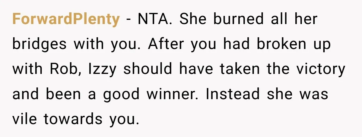 ForwardPlenty − NTA. She burned all her bridges with you. After you had broken up with Rob, Izzy should have taken the victory and been a good winner. Instead she...