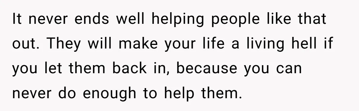 It never ends well helping people like that out. They will make your life a living hell if you let them back in, because you can never do enough to...