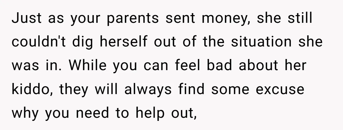 Just as your parents sent money, she still couldn't dig herself out of the situation she was in. While you can feel bad about her kiddo, they will always find...