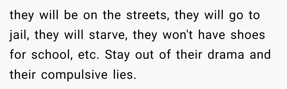 they will be on the streets, they will go to jail, they will starve, they won't have shoes for school, etc. Stay out of their drama and their compulsive lies.