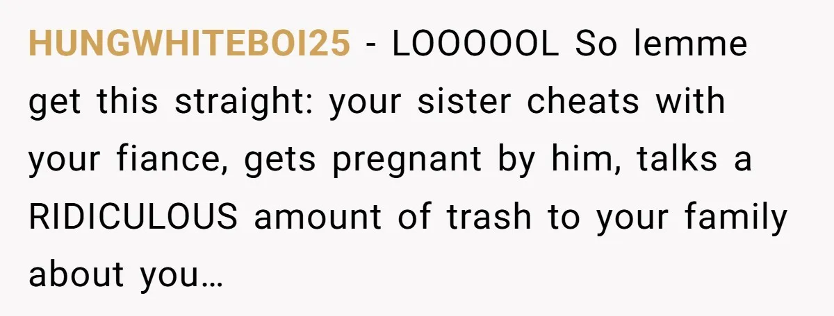 HUNGWHITEBOI25 − LOOOOOL So lemme get this straight: your sister cheats with your fiance, gets pregnant by him, talks a RIDICULOUS amount of trash to your family about you…