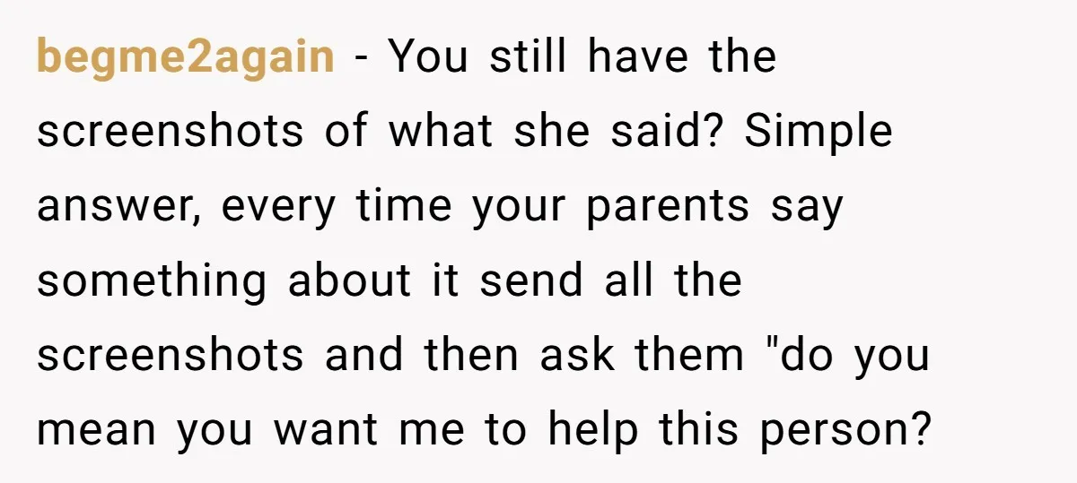 begme2again − You still have the screenshots of what she said? Simple answer, every time your parents say something about it send all the screenshots and then ask them "do...