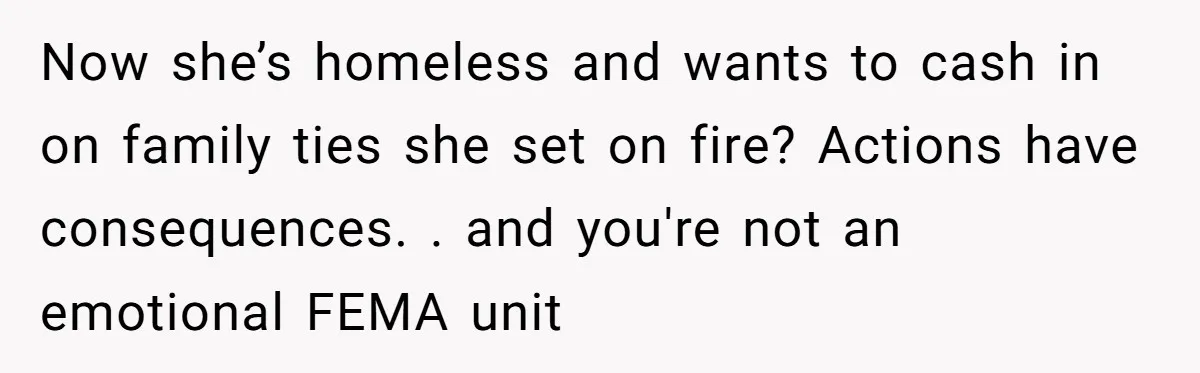 Now she’s homeless and wants to cash in on family ties she set on fire? Actions have consequences. . and you're not an emotional FEMA unit