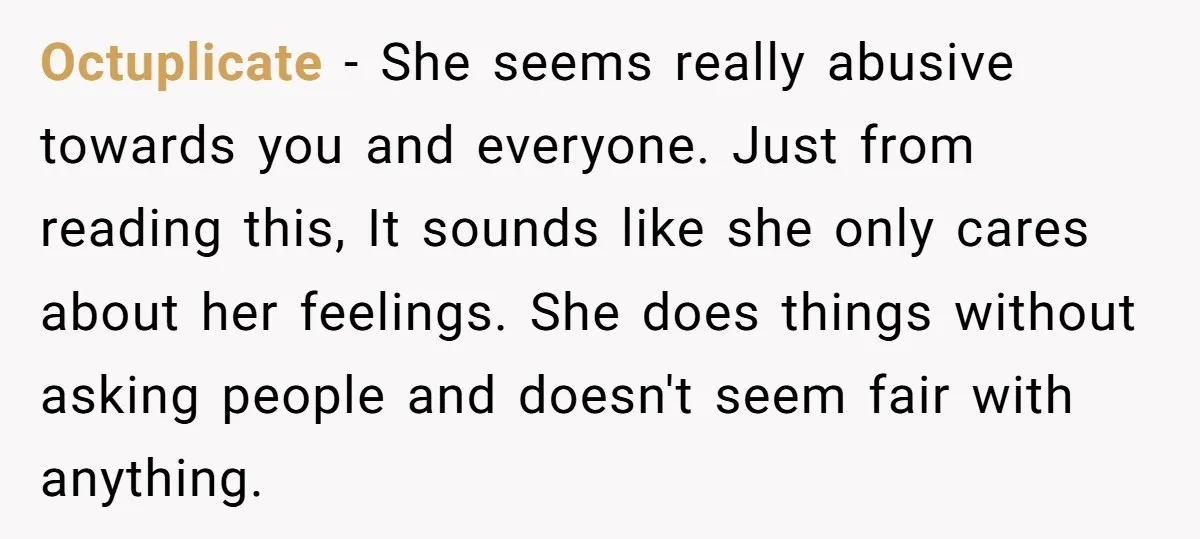 Octuplicate - She seems really abusive towards you and everyone. Just from reading this, It sounds like she only cares about her feelings. She does things without asking people and...