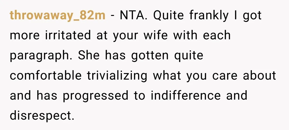 throwaway_82m - NTA. Quite frankly I got more irritated at your wife with each paragraph. She has gotten quite comfortable trivializing what you care about and has progressed to indifference...