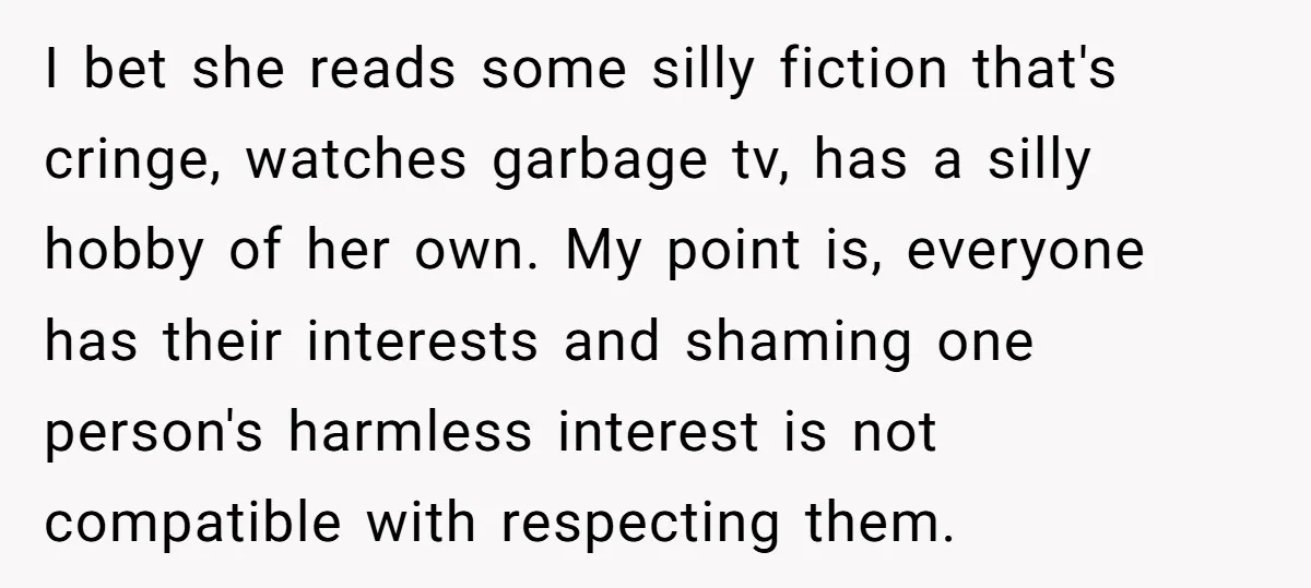 I bet she reads some silly fiction that's cringe, watches garbage tv, has a silly hobby of her own. My point is, everyone has their interests and shaming one person's...