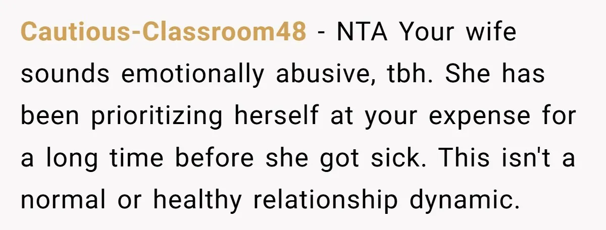 Cautious-Classroom48 - NTA Your wife sounds emotionally abusive, tbh. She has been prioritizing herself at your expense for a long time before she got sick. This isn't a normal or...