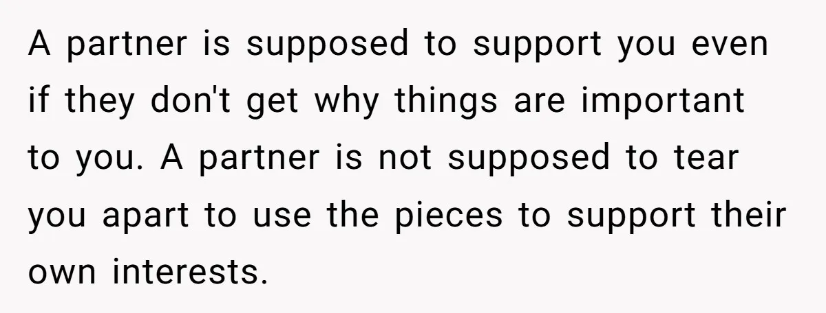 A partner is supposed to support you even if they don't get why things are important to you. A partner is not supposed to tear you apart to use the...
