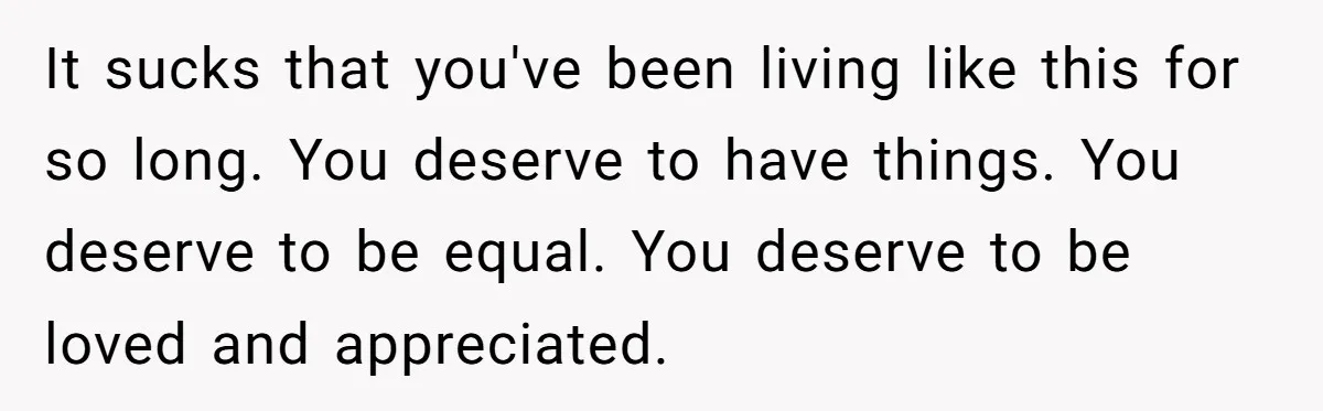It sucks that you've been living like this for so long. You deserve to have things. You deserve to be equal. You deserve to be loved and appreciated.