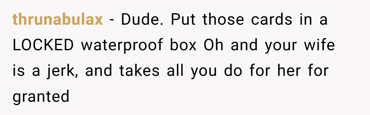 thrunabulax - Dude. Put those cards in a LOCKED waterproof box Oh and your wife is a jerk, and takes all you do for her for granted