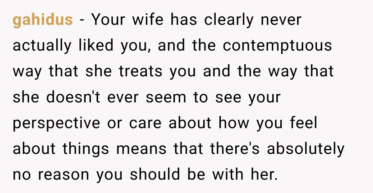 gahidus - Your wife has clearly never actually liked you, and the contemptuous way that she treats you and the way that she doesn't ever seem to see your perspective...