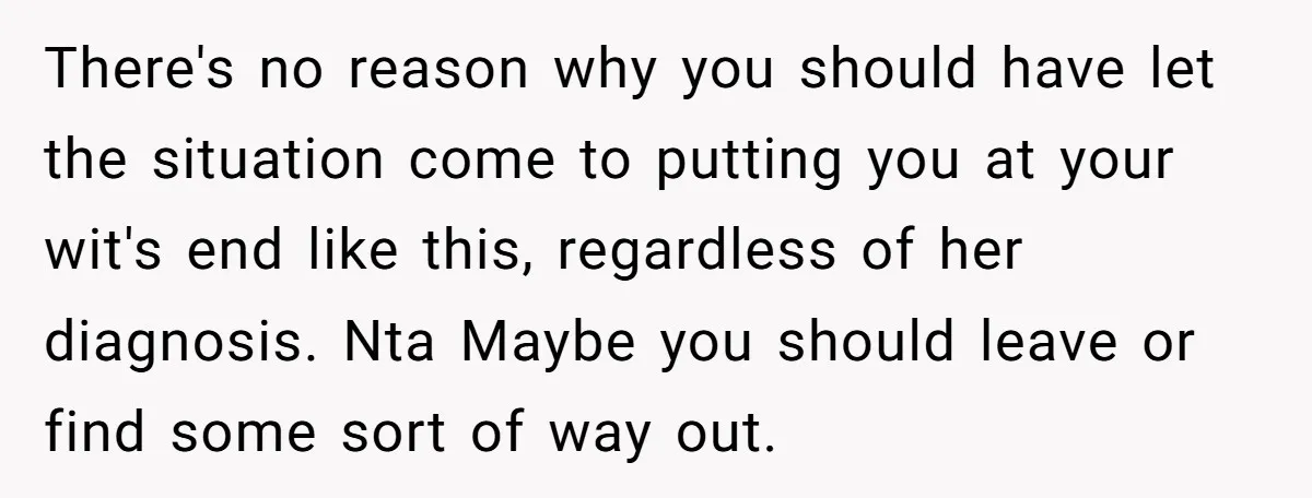 There's no reason why you should have let the situation come to putting you at your wit's end like this, regardless of her diagnosis. Nta Maybe you should leave or...