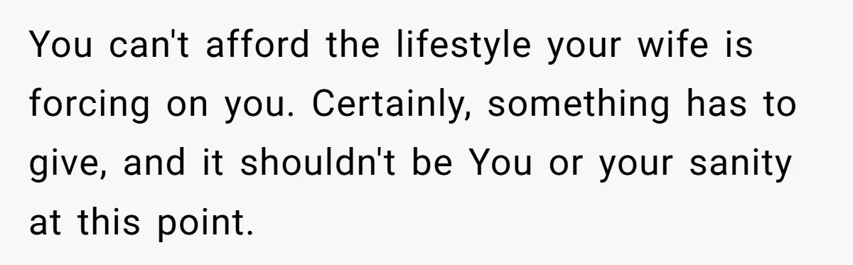 You can't afford the lifestyle your wife is forcing on you. Certainly, something has to give, and it shouldn't be You or your sanity at this point.