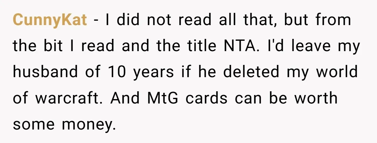 CunnyKat - I did not read all that, but from the bit I read and the title NTA. I'd leave my husband of 10 years if he deleted my world...