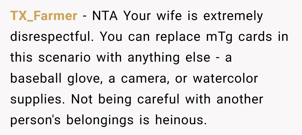 TX_Farmer - NTA Your wife is extremely disrespectful. You can replace mTg cards in this scenario with anything else - a baseball glove, a camera, or watercolor supplies. Not being...