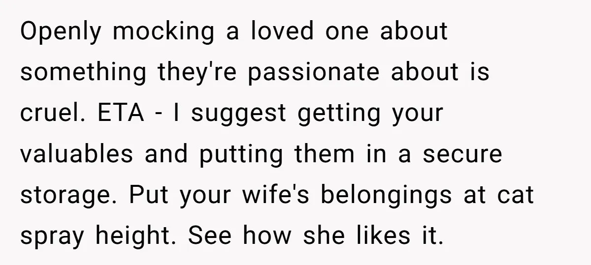 Openly mocking a loved one about something they're passionate about is cruel. ETA - I suggest getting your valuables and putting them in a secure storage. Put your wife's belongings...