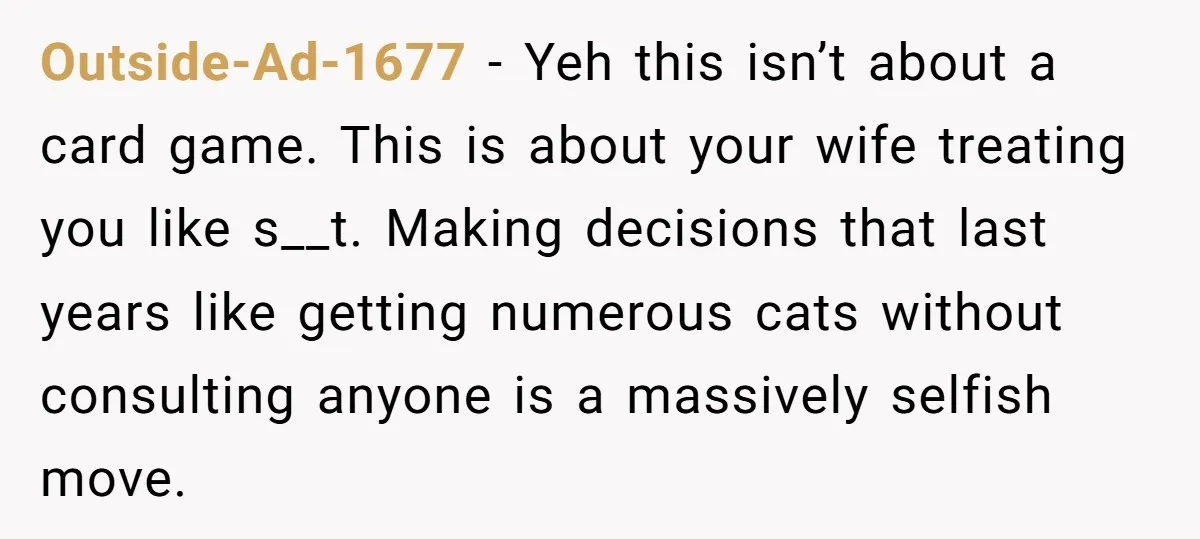 Outside-Ad-1677 - Yeh this isn’t about a card game. This is about your wife treating you like s__t. Making decisions that last years like getting numerous cats without consulting anyone...