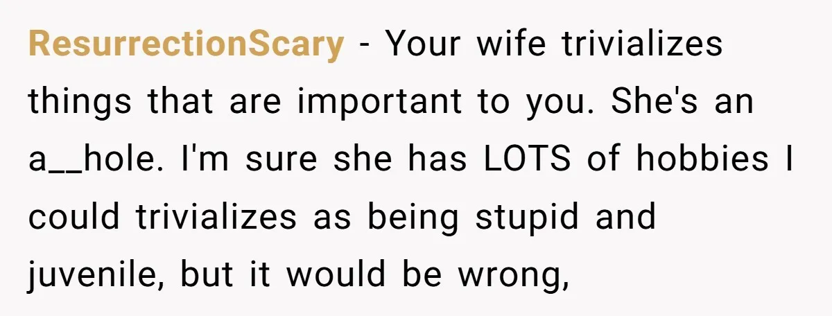 ResurrectionScary - Your wife trivializes things that are important to you. She's an a__hole. I'm sure she has LOTS of hobbies I could trivializes as being stupid and juvenile, but...