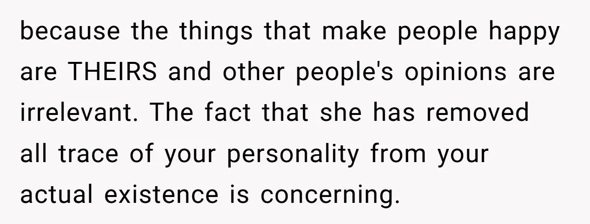 because the things that make people happy are THEIRS and other people's opinions are irrelevant. The fact that she has removed all trace of your personality from your actual existence...