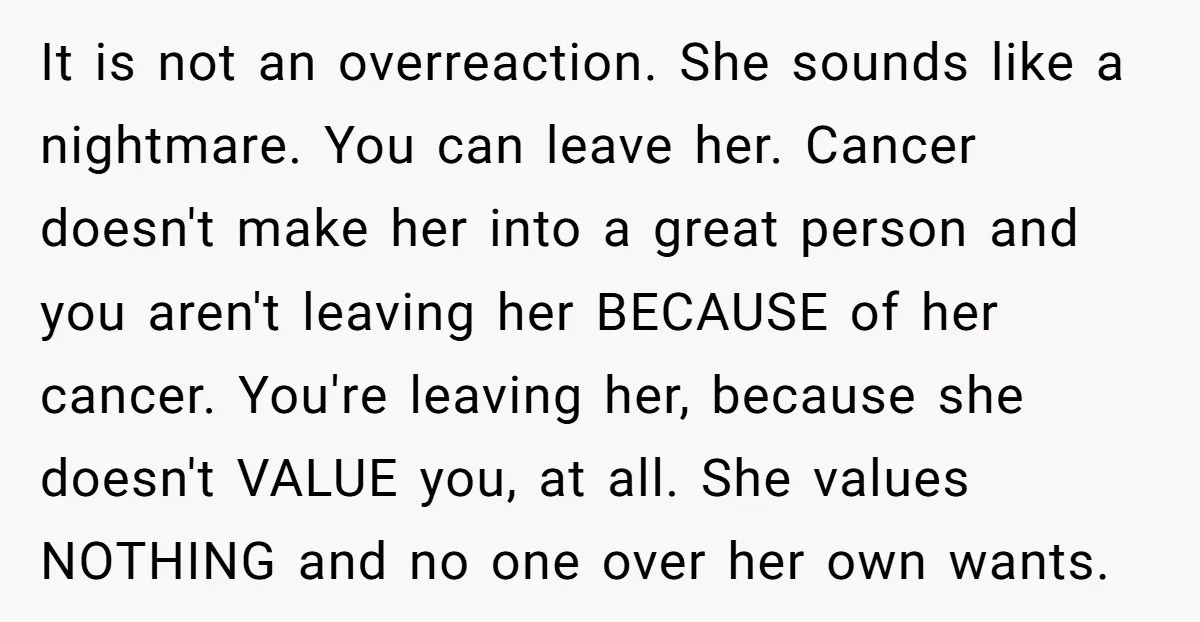 It is not an overreaction. She sounds like a nightmare. You can leave her. Cancer doesn't make her into a great person and you aren't leaving her BECAUSE of her...