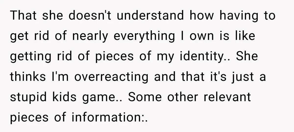 That she doesn't understand how having to get rid of nearly everything I own is like getting rid of pieces of my identity.. She thinks I'm overreacting and that it's...