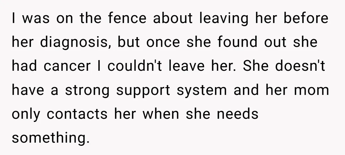I was on the fence about leaving her before her diagnosis, but once she found out she had cancer I couldn't leave her. She doesn't have a strong support system...