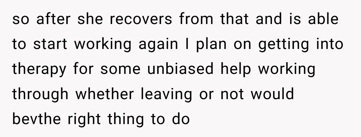 so after she recovers from that and is able to start working again I plan on getting into therapy for some unbiased help working through whether leaving or not would...